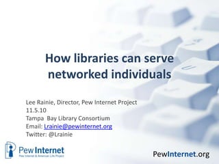 How libraries can serve networked individuals Lee Rainie, Director, Pew Internet Project 11.5.10 Tampa  Bay Library Consortium Email: Lrainie@pewinternet.org Twitter: @Lrainie 