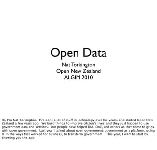 Open Data
Nat Torkington
Open New Zealand
ALGIM 2010
Hi, I’m Nat Torkington. I’ve done a lot of stuff in technology over the years, and started Open New
Zealand a few years ago. We build things to improve citizen’s lives, and they just happen to use
government data and services. Our people have helped DIA, DoC, and others as they come to grips
with open government. Last year I talked about open government: government as a platform, using
IT in the ways that worked for business, to transform government. This year, I want to start by
showing you this app:
 