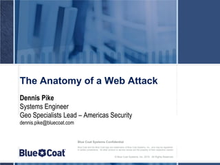 The Anatomy of a Web Attack
Dennis Pike
Systems Engineer
Geo Specialists Lead – Americas Security
dennis.pike@bluecoat.com


                           Blue Coat Systems Confidential
                           Blue Coat and the Blue Coat logo are trademarks of Blue Coat Systems, Inc., and may be registered
                           in certain jurisdictions. All other product or service names are the property of their respective owners.


                                                                   © Blue Coat Systems, Inc. 2010. All Rights Reserved.
 