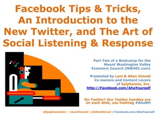 Facebook Tips & Tricks,
An Introduction to the
New Twitter, and The Art of
Social Listening & Response
@EpiphaniesInc | @LaniVoivod | @AllenVoivod | Facebook.com/AhaYourself
Part Two of a Bootcamp for the
Mount Washington Valley
Economic Council (MWVEC.com)
Presented by Lani & Allen Voivod
Co-owners and Content Lovers
of Epiphanies, Inc.
http://Facebook.com/AhaYourself
On Twitter? Our Twitter handles are
on each slide, use hashtag #AhaNH
 