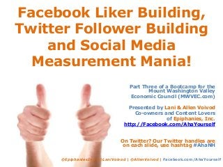 Facebook Liker Building,
Twitter Follower Building
and Social Media
Measurement Mania!
Part Three of a Bootcamp for the
Mount Washington Valley
Economic Council (MWVEC.com)
Presented by Lani & Allen Voivod
Co-owners and Content Lovers
of Epiphanies, Inc.
http://Facebook.com/AhaYourself
On Twitter? Our Twitter handles are
on each slide, use hashtag #AhaNH
@EpiphaniesInc | @LaniVoivod | @AllenVoivod | Facebook.com/AhaYourself
 