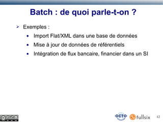Batch : de quoi parle-t-on ?
➢

Exemples :
●

Import Flat/XML dans une base de données

●

Mise à jour de données de référentiels

●

Intégration de flux bancaire, financier dans un SI

12

 