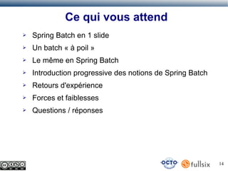 Ce qui vous attend
➢

Spring Batch en 1 slide

➢

Un batch « à poil »

➢

Le même en Spring Batch

➢

Introduction progressive des notions de Spring Batch

➢

Retours d'expérience

➢

Forces et faiblesses

➢

Questions / réponses

14

 
