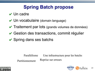 Spring Batch propose
✔ Un cadre
✔ Un vocabulaire (domain language)
✔ Traitement par lots (grands volumes de données)
✔ Gestion des transactions, commit régulier
✔ Spring dans ses batchs

Parallélisme
Partitionnement

Une infrastructure pour les batchs
Reprise sur erreurs
15

 