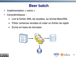 Beer batch
➢

Implémentation « naïve »

➢

Caractéristiques :
●

Lire le fichier XML de recettes, au format BeerXML

●

Filtrer certaines recettes et créer un fichier de rejets

●

Ecrire en base de données

16

 