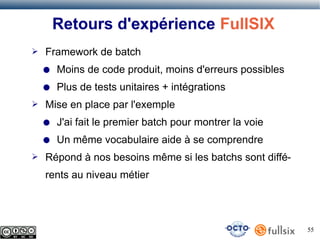 Retours d'expérience FullSIX
➢

Framework de batch
●
●

➢

Moins de code produit, moins d'erreurs possibles
Plus de tests unitaires + intégrations

Mise en place par l'exemple
●
●

➢

J'ai fait le premier batch pour montrer la voie
Un même vocabulaire aide à se comprendre

Répond à nos besoins même si les batchs sont différents au niveau métier

55

 
