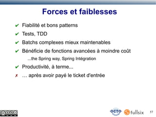 Forces et faiblesses
✔ Fiabilité et bons patterns
✔ Tests, TDD
✔ Batchs complexes mieux maintenables
✔ Bénéficie de fonctions avancées à moindre coût
...the Spring way, Spring Intégration

✔ Productivité, à terme...
✗ … après avoir payé le ticket d'entrée

57

 