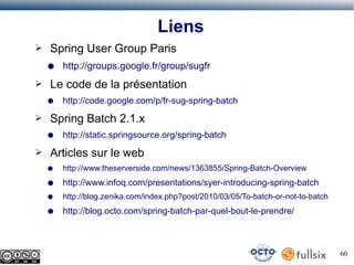 Liens
➢

Spring User Group Paris
●

➢

Le code de la présentation
●

➢

http://code.google.com/p/fr-sug-spring-batch

Spring Batch 2.1.x
●

➢

http://groups.google.fr/group/sugfr

http://static.springsource.org/spring-batch

Articles sur le web
●

http://www.theserverside.com/news/1363855/Spring-Batch-Overview

●

http://www.infoq.com/presentations/syer-introducing-spring-batch

●

http://blog.zenika.com/index.php?post/2010/03/05/To-batch-or-not-to-batch

●

http://blog.octo.com/spring-batch-par-quel-bout-le-prendre/

60

 