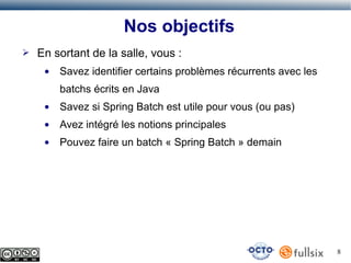 Nos objectifs
➢

En sortant de la salle, vous :
●

Savez identifier certains problèmes récurrents avec les
batchs écrits en Java

●

Savez si Spring Batch est utile pour vous (ou pas)

●

Avez intégré les notions principales

●

Pouvez faire un batch « Spring Batch » demain

8

 