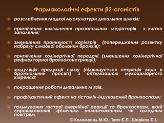Фармакологічні ефекти β2-агоністіврозслаблення гладкої мускулатури дихальних шляхів;пригнічення вивільнення прозапальних медіаторів  з клітин запалення;зменшення проникності капілярів  (попередження розвитку набряку слизової оболонки бронхів);пригнічення холінергічної передачі (зменшення холінергічної рефлекторної бронхоконстрикції); модуляція продукції слизу (підвищується секреція води в бронхіальний просвіт) з оптимізацією мукоциліарногокліренса; покращення роботи дихальних м’язів.профілактичний ефект на гістамін-індукованийбронхоспазм;гальмування гострої алергійної реакції та бронхоспазм, який спровокований фізичним навантаженням чи холодним повітрям.© Коломоєць М.Ю., Ткач Є.П., Шоріков Є.І.