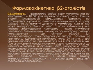 Фармакокінетика  β2-агоністівСальметерол – представляє собою довгу молекулу, яка по ліпофільності в 10 000 раз переважає сальбутамол. Завдяки високій ліпофільності, сальметерол практично не затримується у рідині на поверхні дихальних шляхів, а зразу (менше ніж за хвилину) депонує у мембрану клітини, яка може виконувати функцію депо, а потім відбувається вже повільне дифундування препарату  через мембрану рецептора. В подальшому, молекула сальмотеролу повільно переміщується  до активної області β2-адренорецептора, тому активація рецепторів і початок дії препарата, відбувається приблизно через 30 хвилин. З цієї причини препарат не призначається для зняття нападів ядухи. При цьому довгий ланцюг молекули  міцно прикріплюється до клітинної мембрани, а активний центр молекули ЛЗ може неодноразово активувати рецептор, що і забезпечує значну тривалість дії. Отже, зв’язок сальмотерола з рецептором є зворотнім і неконкурентним, тривалість його дії не залежить від дози і складає  більше 12 годин. Саме такому універсальному механізму у сальметеролувідсутный  феномен десенситизації.