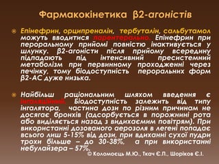 Фармакокінетика  β2-агоністівЕпінефрин, орципреналін,  тербуталін, сальбутамол можуть вводитися парентерально.Епінефрин при пероральному прийомі повністю інактивується у шлунку. β2-агоністи після прийому всередину підпадають під інтенсивний пресистемний метаболізм при первинному проходженні через печінку, тому біодоступність  пероральних форм β2-АС дуже низька.Найбільш раціональним шляхом введення є інгаляційний. Біодоступність залежить від типу інгалятора,  частина дози по різним причинам не досягає бронхів (адсорбується в порожнині рота або виділяється назад з видихаємим повітрям). При використанні дозованого аерозоля в легені попадає всього лиш 5-15% від дози, при вдиханні сухої пудри трохи більше – до 30-38%,  а при використанні небулайзера – 57%.© Коломоєць М.Ю., Ткач Є.П., Шоріков Є.І.