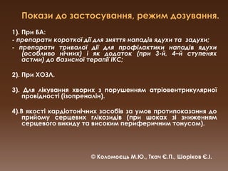 Покази до застосування, режим дозування.1). При БА:- препарати короткої дії для зняття нападів ядухи та  задухи;- препарати тривалої дії для профілактики нападів ядухи (особливо нічних) і як додаток (при 3-й, 4–й ступенях астми) до базисної терапії ІКС;2). При ХОЗЛ.  3). Для лікування хворих з порушенням атріовентрикулярної провідності (ізопреналін).4).В якості кардіотонічних засобів за умов протипоказання до прийому серцевих глікозидів (при шоках зі зниженням серцевого викиду та високим периферичним тонусом).© Коломоєць М.Ю., Ткач Є.П., Шоріков Є.І.