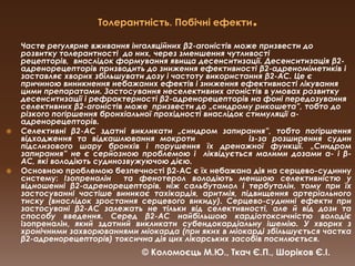 Толерантність. Побічні ефекти.Часте регулярне вживання інгаляційних β2-агоністів може призвести до розвитку толерантності  до них, через зменшення чутливості рецепторів,  внаслідок формування явища десенситизації. Десенситизаціяβ2-адренорецепторів призводить до зниження ефективності β2-адреноміметиків і заставляє хворих збільшувати дозу і частоту використання β2-АС. Це є причиною виникнення небажаних ефектів і зниження ефективності лікування цими препаратами. Застосування неселективних агоністів в умовах розвитку десенситизації і рефрактерностіβ2-адренорецепторів на фоні передозування селективних β2-агоністів може  призвести до „синдромурикошета”, тобто до різкого погіршення бронхіальної прохідності внаслідок стимуляції α-адренорецепторів.Селективні β2-АС здатні викликати „синдромзапирання”, тобто погіршення відходження та відкашлювання мокроти          із-за розширення судин підслизового шару бронхів і порушення їх дренажної функції. „Синдромзапирання” не є серйозною проблемою і  ліквідується малими дозами α- і β-АС, які володіють судинозвужуючою дією. Основною проблемою безпечності β2-АС є їх небажана дія на серцево-судинну систему:Ізопреналін  та фенотерол володіють меншою селективністю у відношенні β2-адренорецепторів, ніж сальбутамол і тербуталін, тому при їх  застосуванні частіше виникає тахікардія, аритмія, підвищення артеріального тиску (внаслідок зростання серцевого викиду). Серцево-судинні ефекти при застосуваніβ2-АС залежать не тільки від селективності, але й від дози та способу введення. Серед β2-АС найбільшою кардіотоксичністю володіє ізопреналін, який здатний викликати субендокардіальну ішемію. У хворих з хронічними захворюваннями міокарда (при яких в міокарді збільшується частка β2-адренорецепторів) токсична дія цих лікарських засобів посилюється. © Коломоєць М.Ю., Ткач Є.П., Шоріков Є.І.