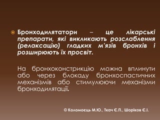 Бронходилятатори – це лікарські препарати, які викликають розслаблення  (релаксацію) гладких м’язів бронхів і розширюють їх просвіт. На бронхоконстрикцію можна вплинути або через блокаду бронхоспастичних механізмів або стимулюючи механізми бронходилятації.© Коломоєць М.Ю., Ткач Є.П., Шоріков Є.І.