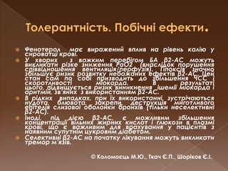 Толерантність. Побічні ефекти.Фенотерол  має виражений вплив на рівень калію у сироватці крові.У хворих  з важким перебігом БА β2-АС можуть викликати різке зниження РаО2  (внаслідок порушення співвідношення вентиляція/перфузія). Гіпоксія значно збільшує ризик розвитку небажаних ефектів β2-АС. Цей стан сам по собі призводить до збільшення ЧСС і скоротливості міокарда. В результаті цього, підвищується ризик виникнення  ішемії міокарда і аритмій, зв’яних  з використанням β2-АС. В рідких  випадках, при їх використанні, зустрічаються нудота, блювота, закрепи, деструкція миготливого епітелія слизової оболонки бронхів (тільки неселективні β2-АС). Іноді, під дією β2-АС, є можливим збільшення концентрації вільних жирних кислот і глюкози в плазмі крові, що є важливим для врахування у пацієнтів з наявним супутнім цукровим діабетом. Селективні β2-АС на початку лікування можуть викликати тремор м’язів.© Коломоєць М.Ю., Ткач Є.П., Шоріков Є.І.