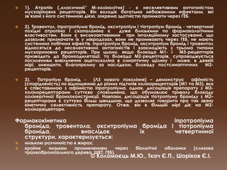 1). Атропін („класичний”М-холінолітик) - є неселективним антогоністоммускарінових рецепторів. Він володіє багатьма небажаними ефектами, які зв’язані з його системною дією, зокрема здатністю проникати через ГЕБ.2). Тровентол, іпратропіума бромід, окситропіум і тіотропіум бромід - четвертинні похідні атропіна і скопаламіна є  дуже близькими по фармакологічним властивостям. Вони є високоактивними  при інгаляційному застосуванні, що дозволяє призначати їх у мікродозах, вони не проникають через ГЕБ, не мають системних побічних ефектів. Іпратропіум бромід, окситропіум бромід і тровентол відносяться до неселективних антагоністів і взаємодіють з трьома типами мускаринових рецепторів. При цьому, якщо блокада М1- і  М3-рецепторів призводить до бронходилятації, то блокада М2-рецепторів, супроводжується посиленням вивільнення ацетилхоліна в синаптичну щілину і  може, в деякій мірі, зменшити, благопрємну за наслідком, блокаду постсинаптичних  М3-рецепторів. 3).  Тіотропіум бромід -  (ЛЗ нового покоління) – демонструє  афінність (спорідненість) по відношенню до різних підтипів холінорецепторів (М1 та М3), яка є співставимою з афінністюіпратропіума, однак, дисоціація препарату з М3-холінорецепторами суттєво сповільнена, що обумовлює тривалу блокаду холінергічноїбронхоконстрикції. Навпаки, дисоціація тіотропіуму броміду з М2–рецепторами є суттєво більш швидшою, що дозволяє говорити про так звану кінетичну селективність препарату. Отже, він в більшій мірі діє на М3-холінорецептори. Фармакокінетика іпротропіумаброміда, тровентола, окситропіумаброміда і тіотропіумаброміда, внаслідок їх четвертинної структури, характеризується:низькою розчинністю в жирах; крайнє низьким проникненням через біологічні оболонки (слизова трахеобронхіального дерева, ШКТ, ГЕБ). © Коломоєць М.Ю., Ткач Є.П., Шоріков Є.І.