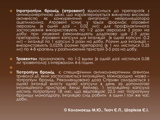 Іпратропіум бромід (атровент) відноситься до препаратів з антихолінергічною дією, що характеризується виключно високою активністю як конкурентний антагоніст нейромедіатораацетилхоліна. Атровент існує у трьох формах: атровент аерозоль (в одній дозі – 0,02 мг); для профілактичного застосування використовують по 1-2 дози аерозоля 3 рази на добу; при лікуванні рекомендують додатково ще 2-3 дози препарата. Атровент капсули для інгаляцій  (в одній капсулі -0,2 мг) – інгаляції по 1 капсулі 3 рази на добу. Розчин для інгаляцій – використовують 0,025% розчин препарата (в 1 мл міститься 0,25 мг) по 4-8 крапель у розпилюючий пристрій 3-5 раз на добу.Тровентолпризначають  по 1-2 вдихи (в одній дозі міститься 0,08 мг тровентола) з інтервалом 4-6 годин.Тіотропіум бромідє специфічним антихолінергічним агентом тривалої дії, який застосовується інгаляційно. Міжнародна  назва – тіотропіум бромід. Рекомендована доза Спіриви складається з  однієї інгаляції вмісту однієї капсули в день за допомогою інгаляційного пристрою ХендіХейлер. 1 інгаляційна капсула містить тіотропіуму 18 мкг, що ввідповідає 22,5 мкгтіотропіуму броміду моногідрату. Інгаляцію слід робити  в один і той же час доби. © Коломоєць М.Ю., Ткач Є.П., Шоріков Є.І.