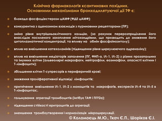Клінічна фармакологія ксантинових похідних.Основними механізмами бронходилятуючої дії ТФє:блокада фосфодіестеразицАМФ (ФДЕ цАМФ); конкурентна з аденозином взаємодія з пуриновими рецепторами (ПР);зміна рівня внутрішньоклітинного кальцію, (за рахунок перерозприділення його внаслідок посиленого захоплення мітохондріями, що призводить до зниження його цитоплазматичної концентрації, та впливу на   обмін фосфоінозитолу); вплив на вивільнення катехоламінів (підвищення рівня циркулюючого адреналіну); вплив на вивільнення медіаторів запалення (ПГ, ФНП-α, ІЛ-1, ІЛ-2) з різних прозапальних та імунних клітин (альвеолярні макрофаги, нейтрофіли, еозинофіли, опасисті клітини і Т-лімфоцити);збільшення клітин Т-супресорів в периферичній крові;зниження проліферативної відповіді  лімфоцитів;пригнічення  вивільнення ІЛ-1, ІЛ-2 з моноцитів та  макрофагів, експресія ІЛ-4 та ІЛ-5 в Т-лімфоцитах;.гальмування  агрегації тромбоцитів (інгібуєТАФ і ПГF2α); підвищення стійкості еритроцитів до агрегації; зменшення  тромбоутворення і нормалізація  мікроциркуляції.© Коломоєць М.Ю., Ткач Є.П., Шоріков Є.І.