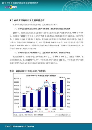 2010 年中国在线应用商店市场投资研究报告




    1.2. 在线应用商店市场发展环境分析
      纵观中国在线应用商店市场的发展环境，其发展特点如下所示：

      （一）中国电信运营商加大对移动互联网市场管制，规范市场同时促进市场洗牌

      2009 年，中国电信运营商及相关监管部门对移动互联网市场进行严厉整顿与清理。WAP 涉黄事件
    后，中国移动于 2009 年 11 月 30 日对所有 WAP 业务收费协议的服务提供商和内容提供商，全部暂停收
    费；中国联通自 2009 年 12 月 6 日零时起，暂停尚未向社会做出公开承诺的企业的信息服务；2009 年
    12 月初，中国电信清理整顿 ISP141 个，清理关闭未备案 WAP 网站 49 个，清理关闭虽非黄色但有不健
    康内容的 WAP 网站 101 个。中国电信运营商在规范市场的同时加速了中国移动互联网市场的洗牌，不
    过也为一些新进入者提供了发展空间。

      （二）中国移动电话用户规模持续扩大，为在线应用商店提供了很好的用户积淀

      截止到 2009 年，中国移动电话用户规模达 7.47 亿人，较 2008 年 6.41 亿人，涨幅达 16.55%。据
    工信部数据统计，截止到 2010 年上半年，中国移动电话用户规模达 8.05 亿人，中国移动电话用户规模
    保持不断攀升的态势为在线应用商店的发展提供了良好的发展机会。



    图表1     2004-2009 年中国移动电话用户规模情况

                           2 004-2009年中国移动电话用户规模情况
                                                                   74738.4
          80,000                                                             19%

          70,000                               18.70%    64123               19%

          60,000                               54728.6                       18%
                        17.50%
                                      17.20%             17.17%
          50,000                    46108.2                                  18%
                         39342.8
          40,000                                                             17%
                   33482.4                                         16.55%
          30,000                                                             17%

          20,000                                                             16%

          10,000                                                             16%

               0                                                             15%
                    2004     2005    2006       2007      2008      2009
                             用户数（单位：万户）                  增长率

          来源：工信部，清科研究中心整理 2010.08                              www.zero2ipo.com.cn
 