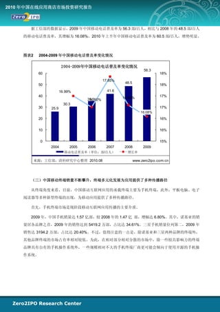 2010 年中国在线应用商店市场投资研究报告



      据工信部的数据显示，2009 年中国移动电话普及率为 56.3 部/百人，相比与 2008 年的 48.5 部/百人
    的移动电话普及率，其增幅为 16.08%。2010 年上半年中国移动电话普及率为 60.5 部/百人，增势明显。



    图表2    2004-2009 年中国移动电话普及率变化情况

                        2004-2009年中国移动电话普及率变化情况
                                                                   56.3
           60                                                               18%
                                             17.85%
                                                       48.5
           50                                                               18%
                       16.99%                  41.6
           40                                         16.59%                17%
                                   35.3
                                    16.50%
                         30.3
           30   25.9                                                        17%
                                                                  16.08%
           20                                                               16%


           10                                                               16%


            0                                                               15%
                2004        2005   2006       2007     2008        2009
                         移动电话普及率（单位：部/百人）               增长率

          来源：工信部，清科研究中心整理 2010.08                             www.zero2ipo.com.cn




      （三）中国移动终端销量不断攀升，终端多元化发展为应用提供了多种传播路径

      从终端角度来看，目前，中国移动互联网应用的承载终端主要为手机终端，此外，平板电脑、电子
    阅读器等多种新型终端的出现，为移动应用提供了多种传播路径。

      首先，手机终端市场是现阶段移动互联网应用传播的主要介质。

      2009 年，中国手机销量达 1.57 亿部，较 2008 年的 1.47 亿 部，增幅达 6.80%。其中，诺基亚的销
    量居各品牌之首，2009 年的销售达到 5419.2 万部，占比达 34.61%。三星手机销量位列第二，2009 年
    销售达 3194.2 万部，占比达 20.40%。不过，值得注意的一点是，除诺基亚和三星两种品牌的终端外，
    其他品牌终端的市场占有率相对较低。为此，在相对部分相对分散的市场中，除一些较具影响力的终端
    品牌具有自有的手机操作系统外，一些规模相对不大的手机终端厂商更可能会倾向于使用开源的手机操
    作系统。
 