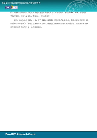 2010 年中国在线应用商店市场投资研究报告



    的工具化移动应用到娱乐化应用再到商务类及政务类应用，如手机游戏、移动 SNS、LBS、移动阅读、
    手机浏览器、移动电子商务、手机支付、移动政务等。

      从用户的认知角度分析，目前，用户对移动互联网工具类应用的认知较高，其次是娱乐类应用。清
    科研究中心分析认为，移动互联网应用的用户认知将延续互联网应用用户认知的过程，由此预计未来移
    动互联网商务类应用具有一定的发展空间。
 