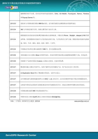 2010 年中国在线应用商店市场投资研究报告




              视频博客等多个分类，其应用合作伙伴包括美联社、Citrix、EA Mobile、Foursquare、Namco、Pandora

              和 Popcap Games 等。



    2010.03   诺基亚与中国移动联合推出 MM-Ovi 商店，是全球首家联合品牌的移动应用软件商店。



    2010.04   360 与中国电信展开合作，协助天翼空间产品安全上网。



              联想集团宣布其业务从传统 PC 领域向移动互联网拓展，并推出乐 Phone、Skylight、ideapad U160 等移

    2010.04   动终端，同时联想的应用商店与开发者论坛同时上线，与开发者实行 3:7 分成。联想在线应用商店包括游

              戏、娱乐、生活、通讯、阅读、商务、财经、工具等。



    2010.04   中国移动开发者社区推出虚拟货币 MM 币，其可兑换移动话费。



    2010.06   美国高通公司正式推出 Brew 应用程序商店，首家应用程序商店将由高通和新浪网携手上线，共同运营。



    2010.06   首派旗下产品的应用商店 A-store 正式版正式发布，目前应用免费。



    2010.07   腾讯财付通正式推出开放平台，为用户提供生活应用服务产品，用户也可以自行上传应用。



    2010.07   LG Application Store 推出了测试版应用商店，支持中文显示。



    2010.07   由中国移动参与投资的通信软件公司 WAC 与 JIL 宣布合并，以应对谷歌和苹果在手机应用领域的竞争。



    2010.07   由两家中国电信运营商参与的国际移动应用开发联盟宣布合并，对抗由谷歌和苹果推出的应用商店。



    2010.08   中国移动推出提供 MM 开发者创业的平台。



    2010.08   华硕针对其上网本 EeePC 推出上网本应用商店 ASUS@Vibe。

    来源：二手资料，清科研究中心整理，2010.8                                     www.zero2ipo.com.cn
 