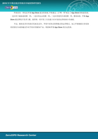 2010 年中国在线应用商店市场投资研究报告



      终端业务一体化是苹果 App Store 成功的基础，苹果通过三点“唯一性”保证了 App Store 的快速发展：
    一是应用下载渠道的唯一性；二是应用认证的唯一性；三是应用使用介质的唯一性。整体来看，苹果 App
    Store 通过降低开发者门槛、提供统一的开发工具及建立社区化的运营机制小有成就。

      不过，随着众多应用商店发展及竞争，苹果半封闭式的围墙式的运营模式，加之苹果根据自身发展
    的需要打压或屏蔽竞争对手的应用服务/产品，将影响苹果 App Store 的长远发展。
 
