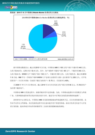 2010 年中国在线应用商店市场投资研究报告



    图表22 2010 年 8 月中国移动 Mobile Market 各类应用占比情况

              2010年8月中国移动Mobile Market各类应用占比情况(单位：个)

                                          软件
                                          4956
                                         15.89%



                                                   游戏
                                                   2112
                                                  6.77%




               主题
              24114
             77.33%




       来源:中国移动MM，清科研究中心整理,2010.08             www.zero2ipo.com.cn




      据中国移动数据显示，截止到 2010 年 3 月底，中国移动 MM 共 100 万用户累计下载应用 445 万次，
    人均下载 4.4 次，近期日均下载 4 万次。其中，客户端软件下载用户累计 85 万户，下载应用 343 万次，
    人均下载 4 次；WWW 门户下载用户累计 18.5 万户，下载应用 101 万次，人均下载 5 次。截止到 2010
    年 6 月底，MM 平台（手机客户端和 WWW 门户总量且去除重合人数）总注册用户达 250 万人，月平均
    活跃用户（当月至少登陆一次或有下载行为的用户）数 75 万，月活跃率为 40%。

      自 2009 年 11 月 1 日计费以来，截止 2010 年 3 月共有 5.3 万用户累计付费 48 万元，约 3%的用户
    为付费下载的用户。

      中国移动 MM 在发展过程中，面临草根应用不足的问题，为此，中国移动选择店中店的模式与终端
    厂商、互联网服务提供商等在线应用商店展开合作，通过“店中店”模式实现发展初期的快速推广。

      清科研究中心分析认为，中国移动 MM 在发展初期面临如终端适配性不足、后台内容资源有限、竞
    争对手竞争压力等困境，其在发展的过程中应注意从提升用户的使用体验、面向开发者尤其是个人开发
    者汇集资源、提高终端合作伙伴的积极性等三方面有效的缓解面临的困境。
 
