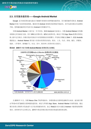 2010 年中国在线应用商店市场投资研究报告




    2.3. 应用服务提供商——Google Android Market
       Google 是全球范围内最先提出开源操作系统的互联网服务提供商，其开源的操作系统为 Android
    Market 带来了良好的发展契机。随着应用 Android 系统的多款智能手机面市，其中包括谷歌自有品牌的
    手机，使得越来越多的开发者关注 Android 应用/服务平台。

       谷歌 Android Market 上线不足一年半时间，根据 AndroLib 信息显示，谷歌 Android Market 应用/服
    务数量已经突破 2 万款，其中 38%为付费应用，62%为免费应用，略高于苹果 App Store 收费应用的比
    例。据不完全统计，谷歌在线应用商店中应用的数量在持续攀升，平均每日增幅为 3544 个。根据 Androlib
    数据显示，Android Market 排名前十位的应用类型分别为：娱乐、工具、生活、查询、通信、多媒体、
    旅游、工作效率、新闻&天气、社交，其中，娱乐和工具类应用占比较大。

    图表24 2009 年 12 月谷歌 Android Market 各类应用占比情况

               2 009年12月谷歌Android M arket各类应用占比情况
                        Photography Productivity Ref erence Social
            News            2%          4%           5%
                                                Sports   Networking
             1%
                                                 4%          2%
          Navigation
             3%
               Music
                3%
                                                               Games
              Medical                                           16%
                 1%
             Business
               2%
              Finance
                 2%
                                                             Entertainment
                 Lif estyle                                      12%
                     6%

                        Utilities
                          9%        Book   Education
                                    10%       8%
        来源:Androlib，清科研究中心整理,2009.08                        www.zero2ipo.com.cn




       自 2010 年 1 月，谷歌 Nexus One 手机终端面市，谷歌的移动互联网化战略浮出水面，成为较早推
    出“终端+应用”战略的互联网服务提供商。相比与苹果的 App Store，Android Market 开放性较强，通过
    聚合各类大型软件开发商或个人开发者的服务/应用，加之 Web2.0 社区功能及 Android 开源系统的群聚
    效应，清科研究中心分析认为，2010 年将是谷歌在线应用商店快速发展的黄金期。
 