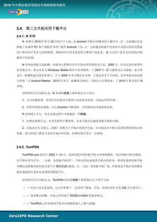 2010 年中国在线应用商店市场投资研究报告




    2.4. 第三方手机应用下载平台

    2.4.1. N 多网
       N 多网于 2010 年 5 月 20 日创立于上海， Android 手机应用/服务的下载平台。
                                  是                     其一方面通过打包
    刷机工具或者 PC 客户端软件为用户提供 Android 工具，另一方面通过构建开发者社区及论坛的形式搭建
    用户和应用开发者之间的桥梁，帮助应用开发者更好的了解用户的需求，建立以用户需求为导向的应用/
    服务开发机制。

       N 多网的创始人是陈翀，对移动互联网应用平台的运营经验较为丰富。2005 年，在北京创办掌智科
    技有限公司，核心业务为 Windows Mobile 软件开发和销售，于 2007 年 12 月被网龙公司收购。加入网
    龙后，陈翀组建无线业务部门，并于 2009 年 4 月推出安卓网，上线运营 3 个月时间，安卓网成为国内最
    大的第三方 Android Market。2010 年 3 月，陈翀离开网龙，开始自主自费创业，于 2010 年 5 月创立 N
    多网。

       清科研究中心分析认为，N 多网的优势主要体现在以下两点：

       1、人力资源优势，管理层具有移动互联网丰富的技术研发、市场运营等经验；

       2、经营理念较为成熟，专注 Android 开源系统，具有较好的市场发展前景；

       N 多网成立不久，其在发展过程中可能遇到一些困境：

       1、短期内盈利不足，但是凭借用户群优势，未来可能存在融资或被并购的可能；

       2、市场竞争压力较大，各路厂商聚合于手机应用的平台化，在市场竞争中胜出需要凭借特色的内容
    资源、庞大的用户群及丰富的市场运营经验，短期内聚合存在一定困境。



    2.4.2. TomPDA

       TomPDA.com 创办于 2002 年 12 月，是国内较早的智能手机专业网络媒体，其以智能手机为基础，

    以手机应用为平台，一方面，为智能手机用户、手机应用玩家提供手机应用资讯、使用有效的智能手机

    导购信息机独具特色的交易平台 B2C/C2C 服务；另一方面，为智能手机厂商、经销商及手机应用的服务

    提供商提供信息发布及网络营销的平台。

       清科研究中心分析认为，TomPDA 的发展优势主要体现在以下四个方面：

       （一）具有行业先发优势，且已经积聚了一定的用户数量，目前，其网站社区具有 220 万注册用户；

       （二）商业模式清晰，目前已经形成了“WEB2.0+SNS”的商业模式；

       （三）TomPDA 已经形成对手机应用领域的深入了解与挖掘；
 