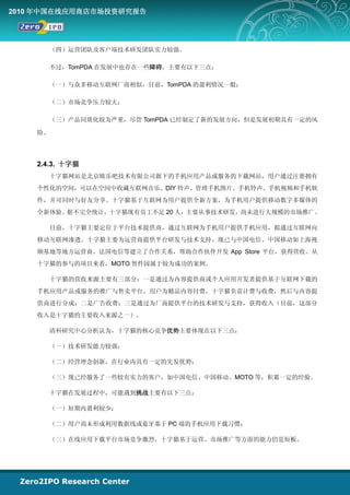 2010 年中国在线应用商店市场投资研究报告




      （四）运营团队及客户端技术研发团队实力较强。

      不过，TomPDA 在发展中也存在一些障碍，主要有以下三点：

      （一）与众多移动互联网厂商相似，目前，TomPDA 的盈利情况一般；

      （二）市场竞争压力较大；

      （三）产品同质化较为严重，尽管 TomPDA 已经制定了新的发展方向，但是发展初期具有一定的风

    险。




    2.4.3. 十字猫
      十字猫网站是北京欧乐吧技术有限公司旗下的手机应用产品或服务的下载网站，用户通过注册拥有
    个性化的空间，可以在空间中收藏互联网音乐、DIY 铃声、管理手机图片、手机铃声、手机视频和手机软
    件，并可同时与好友分享。十字猫基于互联网为用户提供全新方案，为手机用户提供移动数字多媒体的
    全新体验。据不完全统计，十字猫现有员工不足 20 人，主要从事技术研发，尚未进行大规模的市场推广。

      目前，十字猫主要定位于平台技术提供商，通过互联网为手机用户提供手机应用，拟通过互联网向
    移动互联网渗透。十字猫主要为运营商提供平台研发与技术支持，现已与中国电信、中国移动如上海视
    频基地等地方运营商、法国电信等建立了合作关系，帮助合作伙伴开发 App Store 平台，获得营收。从
    十字猫的参与的项目来看，MOTO 智件园属于较为成功的案例。

      十字猫的营收来源主要有三部分：一是通过为内容提供商或个人应用开发者提供基于互联网下载的
    手机应用产品或服务的推广与售卖平台，用户为精品内容付费，十字猫负责计费与收费，然后与内容提
    供商进行分成；二是广告收费；三是通过为厂商提供平台的技术研发与支持，获得收入（目前，这部分
    收入是十字猫的主要收入来源之一）。

      清科研究中心分析认为，十字猫的核心竞争优势主要体现在以下三点：

      （一）技术研发能力较强；

      （二）经营理念创新，在行业内具有一定的先发优势；

      （三）现已经服务了一些较有实力的客户，如中国电信、中国移动、MOTO 等，积累一定的经验。

      十字猫在发展过程中，可能遇到挑战主要有以下三点：

      （一）短期内盈利较少；

      （二）用户尚未形成利用数据线或蓝牙基于 PC 端的手机应用下载习惯；

      （三）在线应用下载平台市场竞争激烈，十字猫基于运营、市场推广等方面的能力仍是短板。
 