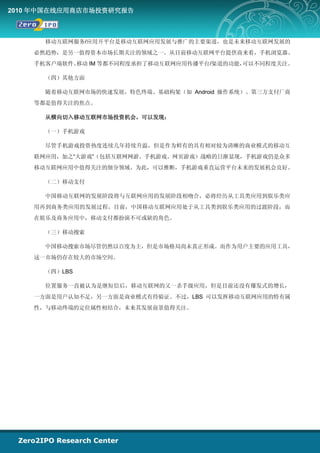 2010 年中国在线应用商店市场投资研究报告



      移动互联网服务/应用开平台是移动互联网应用发展与推广的主要渠道，也是未来移动互联网发展的
    必然趋势，是另一值得资本市场长期关注的领域之一。从目前移动互联网平台提供商来看，手机浏览器、
    手机客户端软件、移动 IM 等都不同程度承担了移动互联网应用传播平台/渠道的功能，可以不同程度关注。

      （四）其他方面

      随着移动互联网市场的快速发展，特色终端、基础构架（如 Android 操作系统）、第三方支付厂商
    等都是值得关注的焦点。

      从横向切入移动互联网市场投资机会，可以发现：

      （一）手机游戏

      尽管手机游戏投资热度连续几年持续升温，但是作为鲜有的具有相对较为清晰的商业模式的移动互
    联网应用，加之“大游戏”（包括互联网网游、手机游戏、网页游戏）战略的日渐显现，手机游戏仍是众多
    移动互联网应用中值得关注的细分领域。为此，可以推断，手机游戏垂直运营平台未来的发展机会良好。

      （二）移动支付

      中国移动互联网的发展阶段将与互联网应用的发展阶段相吻合，必将经历从工具类应用到娱乐类应
    用再到商务类应用的发展过程，目前，中国移动互联网应用处于从工具类到娱乐类应用的过渡阶段，而
    在娱乐及商务应用中，移动支付都扮演不可或缺的角色。

      （三）移动搜索

      中国移动搜索市场尽管仍然以百度为主，但是市场格局尚未真正形成。而作为用户主要的应用工具，
    这一市场仍存在较大的市场空间。

      （四）LBS

      位置服务一直被认为是继短信后，移动互联网的又一杀手级应用，但是目前还没有爆发式的增长，
    一方面是用户认知不足，另一方面是商业模式有待验证。不过，LBS 可以发挥移动互联网应用的特有属
    性，与移动终端的定位属性相结合，未来其发展前景值得关注。
 