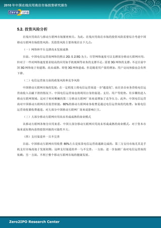 2010 年中国在线应用商店市场投资研究报告




    5.2. 投资风险分析
      在线应用商店与移动互联网市场紧密相关，为此，在线应用商店市场的投资风险需要综合考虑中国
    移动互联网市场投资风险，其投资风险主要体现在以下几点：

      （一）网络和平台支撑尚未发展成熟

      目前，中国电信运营商网络仍然以 2G 及 2.5G 为主，尽管网络速度可以支撑部分移动互联网应用，
    但对于一些对网络速度要求较高的应用如手机视频等业务的支撑不足，需要 3G 网络的支撑，不过目前中
    国 3G 网络处于初建期，尚未成熟。即使 3G 网络建成，但是随着用户量的增加，用户访问体验也会有所
    下降。

      （二）电信运营商方面的政策风险和竞争风险

      中国移动互联网市场的发展，在一定程度上将电信运营商进一步“通道化”，而在语音业务营收电信运
    营商收入贡献下滑的情况下，中国电信运营商也将利用自身的渠道、支付、用户等优势，有步骤的进入
    移动互联网领域，这对于相对稚嫩的第三方移动互联网厂商来说增加了竞争压力。此外，中国电信运营
    商对中国移动互联网具有监管职能，80%的移动互联网业务收费是通过电信运营商的代收费，如果电信
    运营商收紧收费通道，对大部分中国移动互联网厂商来说影响巨大。

      （三）大部分移动互联网应用尚未形成成熟的商业模式

      从移动互联网各细分应用来看，中国大部分移动互联网应用尚未形成成熟的商业模式，对于资本市
    场来说短期内获得投资回报的可能性不大。

      （四）支付渠道单一且不完善

      目前，中国移动互联网应用收费 80%左右是依靠电信运营商通路完成的，第三方支付市场尤其是手
    机支付市场尚处于发展初期，这种支付渠道的单一与不完善，一方面，进一步加剧厂商对电信运营商的
    依赖；另一方面，不利于整个移动互联网市场的健康发展。
 
