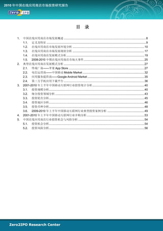 2010 年中国在线应用商店市场投资研究报告




                                                                   目         录

    1.   中国在线应用商店市场发展概述 ........................................................................................................ 8
         1.1. 定义及特征 .............................................................................................................................. 9
         1.2. 在线应用商店市场发展环境分析 ........................................................................................... 10
         1.3. 在线应用商店市场发展现状分析 ........................................................................................... 17
         1.4. 在线应用商店发展模式分析................................................................................................... 19
         1.5. 2008-2010 中期在线应用商店市场大事件............................................................................. 25
    2.   典型在线应用商店发展模式分析 ...................................................................................................... 27
         2.1. 终端厂商——苹果 App Store ................................................................................................ 27
         2.2. 电信运营商——中国移动 Mobile Market .............................................................................. 32
         2.3. 应用服务提供商——Google Android Market ........................................................................ 35
         2.4. 第三方手机应用下载平台 ...................................................................................................... 36
    3.   2001-2010 年上半年中国移动互联网行业投资统计分析 .................................................................. 40
         3.1. 投资规模分析......................................................................................................................... 40
         3.2. 细分投资领域分析 ................................................................................................................. 43
         3.3. 投资轮次分析......................................................................................................................... 45
         3.4. 投资地区分析......................................................................................................................... 46
         3.5. 投资币种分析......................................................................................................................... 48
         3.6. 2009-2010 年上半年中国移动互联网行业典型投资案例分析 ............................................... 49
    4.   2001-2010 年上半年中国移动互联网行业并购分析 ......................................................................... 53
    5.   中国在线应用商店行业投资机会与风险分析 .................................................................................... 54
         5.1. 投资机会分析......................................................................................................................... 54
         5.2. 投资风险分析......................................................................................................................... 56
 