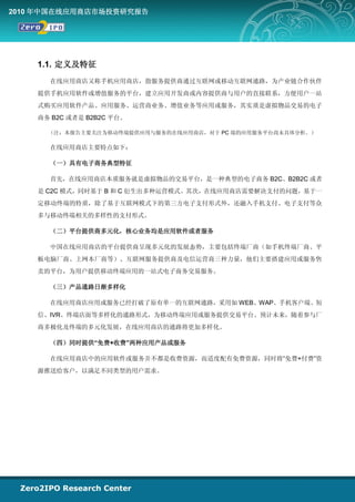 2010 年中国在线应用商店市场投资研究报告




    1.1. 定义及特征
      在线应用商店又称手机应用商店，指服务提供商通过互联网或移动互联网通路，为产业链合作伙伴
    提供手机应用软件或增值服务的平台，建立应用开发商或内容提供商与用户的直接联系，方便用户一站
    式购买应用软件产品、应用服务、运营商业务、增值业务等应用或服务，其实质是虚拟物品交易的电子
    商务 B2C 或者是 B2B2C 平台。

      （注：本报告主要关注为移动终端提供应用与服务的在线应用商店，对于 PC 端的应用服务平台尚未具体分析。）

      在线应用商店主要特点如下：

      （一）具有电子商务典型特征

      首先，在线应用商店本质服务就是虚拟物品的交易平台，是一种典型的电子商务 B2C、B2B2C 或者
    是 C2C 模式，同时基于 B 和 C 衍生出多种运营模式。其次，在线应用商店需要解决支付的问题，基于一
    定移动终端的特质，除了基于互联网模式下的第三方电子支付形式外，还融入手机支付、电子支付等众
    多与移动终端相关的多样性的支付形式。

      （二）平台提供商多元化，核心业务均是应用软件或者服务

      中国在线应用商店的平台提供商呈现多元化的发展态势，主要包括终端厂商（如手机终端厂商、平
    板电脑厂商、上网本厂商等）、互联网服务提供商及电信运营商三种力量，他们主要搭建应用或服务售
    卖的平台，为用户提供移动终端应用的一站式电子商务交易服务。

      （三）产品通路日渐多样化

      在线应用商店应用或服务已经打破了原有单一的互联网通路，采用如 WEB、WAP、手机客户端、短
    信、IVR、终端店面等多样化的通路形式，为移动终端应用或服务提供交易平台。预计未来，随着参与厂
    商多极化及终端的多元化发展，在线应用商店的通路将更加多样化。

      （四）同时提供“免费+收费”两种应用产品或服务

      在线应用商店中的应用软件或服务并不都是收费资源，而适度配有免费资源，同时将“免费+付费”资
    源推送给客户，以满足不同类型的用户需求。
 