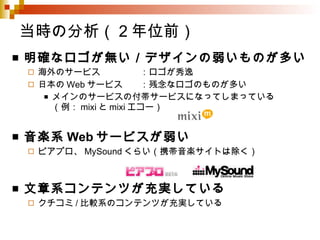 当時の分析（2年位前） 明確なロゴが無い／デザインの弱いものが多い 海外のサービス ：ロゴが秀逸 日本の Web サービス ：残念なロゴのものが多い メインのサービスの付帯サービスになってしまっている （例： mixi と mixi エコー） 音楽系 Web サービスが弱い ピアプロ、 MySound くらい（携帯音楽サイトは除く） 文章系コンテンツが充実している クチコミ / 比較系のコンテンツが充実している 