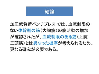 結論

加圧低負荷ベンチプレス では、血流制限の
ない体幹側の筋（大胸筋）の筋活動の増加
が確認されたが、血流制限のある筋（上腕
三頭筋）とは異なった機序が考えられるため、
更なる研究が必要である。
 