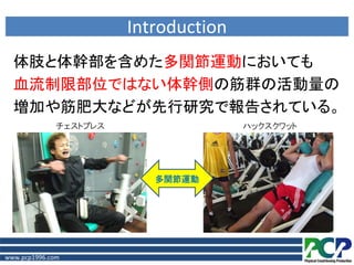 Introduction
  体肢と体幹部を含めた多関節運動においても
  血流制限部位ではない体幹側の筋群の活動量の
  増加や筋肥大などが先行研究で報告されている。
              チェストプレス                  ハックスクワット




                           多関節運動




www.pcp1996.com
 