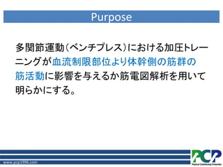 Purpose

     多関節運動（ベンチプレス）における加圧トレー
     ニングが血流制限部位より体幹側の筋群の
     筋活動に影響を与えるか筋電図解析を用いて
     明らかにする。




www.pcp1996.com
 
