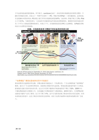 字生态系统造成重要的影响。举个例子，comScore完成了一项对美国在线报纸读者消费习惯的一个
24小时间隔内分析，其显示了一些跨平台协作——PC，智能手机和iPad——的有趣洞见。总的来说，
在这段24小时的时间内，PC浏览占据了所有在线报纸浏览的97%，与此同时，智能手机占了2%，iPad
占了不到1%。当调查美国人一天内如何不同地使用这些设备来消费新闻时，观察到早晨时间段在所
有三个平台上的阅读量都相似相关。但到了下午，在线报纸阅读量在PC上达到峰值，而iPad读者晚
间比白天消费更多的新闻。




“免费增值”模型在游戏和应用中开始流行
移动消费者可选择的应用无数，多数出版商开始趋向于一个免费应用，广告支持模型或“免费增值”
模型，混合了广告支持和付费内容。该趋势在多数应用生态系统，特别是移动游戏环境中十分明显。
游戏现在是最大的应用内容分类，过去几年美国下载移动手机游戏的用户增长了52%。2009年末，
下载免费游戏的人们数量上升，具有超越于付费游戏用户人数的倾向。2010年12月，只有37%的移
动游戏下载用户支付了费用，比上年下降了17%。这个行为转变表现了移动应用社区的大趋势，应用
内容的真实价值不一定在于购买应用时的交易价格，而在于这类目标群体可能带来的潜在的广告收
入。




20 / 23
 