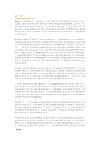 2011展望
2011将会是移动的转型年
2010对于每个在移动产业工作者和所有“入门级”移动营销人员来十分激动人心。随着产业一直充
满变数，从微软-诺基亚确立战略合作伙伴关系，iPhone和Verizon的交易到新设备，包括平板，电子
阅读器和日益精巧的指南手机引入市场，以及一些新设备的功能的加入。对于所有在移动空间运营的
品牌来说，不管是设备制造商，操作系统，运营者或是移动内容开发者，理解消费者是怎样与移动进
行互动——谁，在哪里，在什么时候，为什么以及如何与移动互动——对于这个竞争日益激烈的市场
中成功至关重要。


移动媒体：2010年“移动媒体”是业界最为热议的话题之一，我们预期2011年至少一半的移动用户
将会接入移动媒体，这一趋势很可能由不断增长的智能手机使用推动。用户消费媒体的方式发生剧烈
改变，相应的营销战略也发生变化。识别两个接触点——传统PC互联网，移动媒体（通过应用和浏
览器），品牌等等——的协同效应，理解消费者如何使用这些设备来满足不同需求和方便程度，这两
点极为重要。没有技术可以在孤立中存在，以前不能，现在也不能。随着越来越多的人携带多种移动
设备，更为精巧的智能手机，iPad和平板的普及很可能在2011年以及以后时期内呈现出有趣的趋势。
一方面，通过数字媒体和广告到达消费者的机会继续增长，说明移动业务潜力巨大并且有增长的机遇。
但是随着给定消费者拥有设备数量的继续增长，在任何给定设备上到达特定消费群的机会变得更为碎
片化。这显示了跨平台（网络，电视，移动）规划未来重要性会上升，但是跨平台规划在移动空间本
身将会日益复杂。


移动营销：尽管仍处于摇篮期，移动广告业务在2011年会日益成为移动市场举足轻重的一部分。移
动媒体用户数量和每日使用率的攀升为广告主们大开机会之门。随着更多的视线落在扩张消费者消费
习惯，使其涵盖动态内容，移动广告产业将继续寻找移动广告的盈利模式。移动营销分很多层面，从
横幅广告到应用内广告，和目标或基于地理位置的服务，类似SMS或推送通知。但是为了建立一个移
动渠道，成为合法的媒体中介，所有利益方都对移动生态系统的透明化测量需求迫切。


不出所料，精准度量新用户被证明极为困难。人们尝试过把曾用于PC互联网的度量方式测量移动互
联网，但结果要不就行不通，要不就需要进行改变，以适用于移动复杂生态系统的特殊状况。那些之
前认为移动世界可能经历一段时间后变得更简单的人，他们想错了，移动市场只是变得更复杂。但是
理解如何应对这些度量挑战变得日益重要，不仅仅要理解如何测量“移动”世界，还有理解如何测量
一个数字世界。这个世界正从开放，同质的互联网技术中脱离，进入精确制定，连入不同网络和封闭
内容发布系统的的封闭设备过剩时代。


移动商务：任何一个人可以预期一种移动使用的增长：目的用于获得实时价格和产品信息，来支持意
图在实体店的购买决策，且很可能网络上获取的信息促使线下购买获得转为在线购买。本质上来说，
很可能移动设备的使用会加速消费者线下支出到线上支出的转换。举个例子，多渠道零售商需要仔细
评估他们实体店消费者的购买活动，制定战略，以确保即使一些消费者由于使用了移动设备改变了一
些线下的购买要求，其仍旧保有消费的忠诚度。


尽管美国和欧洲市场移动钱包功能仍处于摇篮期，代替信用卡或借记卡转而使用移动钱包来进行个人
购买习惯正在普及开来。2011年早些时候，星巴克宣布，顾客可以在星巴克数以千计的店内使用手
机支付，其支付只需通过收银台的读取机扫描手机应用。随着品牌开始提供这类移动支付选项，下一
年可以期待更多类似这般的宣布。正如我们在日本，这个最成熟的移动钱包市场，所看到的，将近10%

22 / 23
 