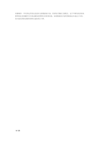 但2010年一些美国运营商还是放弃无限数据量计划，回到每月数据上限模式。这个不断变化的商业
模型将是美国2011全年移动媒体消费增长的重要因素：如果数据量计划变得限制过多或过于昂贵，
很可能美国移动媒体的增长速度将会下降。




6 / 23
 