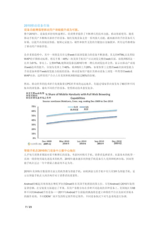 2010移动设备市场
设备功能增强使移动用户体验提升成为可能。
整个2010年，设备技术持续快速增长，给消费者提供了不断增长的技术功能，移动体验使用。随着
移动手机用户不断购买新的手持设备，他们发现设备支持一系列强大功能。越来越多的手持设备有大
屏幕，以提升内容阅读体验，视频记录能力，硬件和软件支持的全键盘以及触摸屏，所有这些都增加
了移动用户体验价值。


众多重要趋势中，其中一项便是具有完整web页面浏览能力的设备不断渗透，其支持HTML以及类似
WAP的早期移动标准。将近半数（48%）的美国手机用户可以浏览完整的web页面，而欧洲5国这一
比率为61%。事实上，完整HTML视图浏览器是2010年唯一增长的浏览技术分类，显示出移动产业接
纳web技术的提升，分别为美国上升46%，欧洲5国上升28%。如果你算上完整的web页面浏览能力
手持设备和那些web浏览能力较弱的设备，移动设备用户能在其移动设备上浏览一些类型的web或
WAP内容，这样的用户合计占有美国和欧洲5国超过90%的份额。


然而，移动世界的技术碎片化现象要比PC世界来的远远地多。有超过12家供应商发布了60多种不同
版本的浏览器，遍布不同的手持设备，使得移动技术愈发复杂。




智能手机在2010热门设备中占据中心地位
几乎每月消费者都面对着不断增长的设备，考虑何时购买手机。消费者选择诸多，从最基本的机型一
直到一排排使用最先进技术的机型。2010年越来越多的智能手机设备引入美国和欧洲市场，因而智
能手机在过去一年中销量占据前列不足为奇。


2010年美国购买数量排名前五的机型都为智能手机，而欧洲前五的手机中有只有3种为智能手机，显
示出智能手机在大西洋两岸对于消费者的重要性。


Android的崛起具体体现在摩托罗拉的Droid排名美国手机销量的第五位。尽管Android在2010年取得
显著份额，在安装量方面超过了苹果，其用户基数分布在多种不同造商的多种设备上。美国地区有68
种不同的Android手持设备——2011年Android平台面临的挑战将是建立和维持平台以及面对多版本
的操作系统，不同OEM厂商开发的特定软件特定软件，不同设备制式下对生态系统进行协调。



7 / 23
 