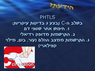 ‫‪PHTLS‬‬
    ‫בשלב ה-‪ C‬נבצע 3 בדיקות עיקריות:‬
          ‫1. חיפוש אחר שטפי דם‬
        ‫2. התרשמות מדופק רדיאלי‬
‫3. התרשמות ממצב ההלם (עור, בטן, מילוי‬
                 ‫קפילארי)‬
 