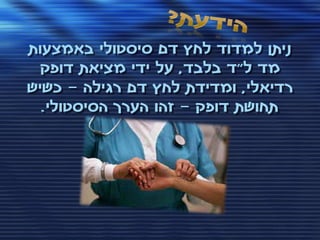 ‫ניתן למדוד לחץ דם סיסטולי באמצעות‬
  ‫מד ל"ד בלבד, על ידי מציאת דופק‬
‫רדיאלי, ומדידת לחץ דם רגילה – כשיש‬
  ‫תחושת דופק – זהו הערך הסיסטולי.‬
 