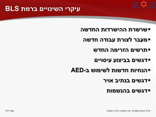 ‫עיקרי השינויים ברמת ‪BLS‬‬

                          ‫‪ ‬שרשרת ההישרדות החדשה‬
                          ‫‪ ‬מעבר לצורת עבודה חדשה‬
                              ‫‪ ‬תרשים הזרימה החדש‬
                              ‫‪ ‬דגשים בביצוע עיסויים‬
                    ‫‪ ‬הנחיות חדשות לשימוש ב-‪AED‬‬
                                 ‫‪ ‬דגשים בנתיב אויר‬
                                  ‫‪ ‬דגשים בהנשמות‬


‫עמוד ‪15 ‬‬                          ‫© כל הזכויות שמורות - צחי הולצברג, מד"א ירושלים‬
 