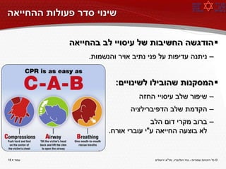 ‫שינוי סדר פעולות ההחייאה‬

             ‫‪ ‬הודגשה החשיבות של עיסויי לב בהחייאה‬
                 ‫– ניתנה עדיפות על פני נתיב אויר והנשמות.‬


                         ‫‪ ‬המסקנות שהובילו לשינויים:‬
                                 ‫– שיפור שלב עיסויי החזה‬
                              ‫– הקדמת שלב הדפיברילציה‬
                                     ‫– ברוב מקרי דום הלב‬
                       ‫לא בוצעה החייאה ע"י עוברי אורח.‬


‫עמוד ‪18 ‬‬                             ‫© כל הזכויות שמורות - צחי הולצברג, מד"א ירושלים‬
 