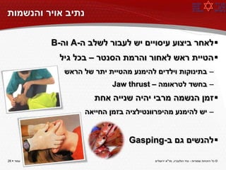 ‫נתיב אויר והנשמות‬

            ‫‪ ‬לאחר ביצוע עיסויים יש לעבור לשלב ה-‪ A‬וה-‪B‬‬
              ‫‪ ‬הטיית ראש לאחור והרמת הסנטר – בכל גיל‬
               ‫– בתינוקות וילדים להימנע מהטיית יתר של הראש‬
                            ‫– בחשד לטראומה – ‪Jaw thrust‬‬
                       ‫‪ ‬זמן הנשמה מרבי יהיה שנייה אחת‬
                    ‫– יש להימנע מהיפרוונטילציה בזמן החייאה‬


                                 ‫‪ ‬להנשים גם ב-‪Gasping‬‬

‫עמוד ‪26 ‬‬                                ‫© כל הזכויות שמורות - צחי הולצברג, מד"א ירושלים‬
 