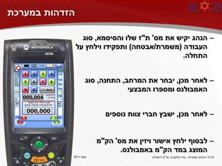 ‫הזדהות במערכת‬

                  ‫– הנהג יקיש את מס' ת"ז שלו והסיסמא, סוג‬
                ‫העבודה (משמרת/אבטחה) ותפקידו וילחץ על‬
                                                ‫התחלה.‬


                    ‫– לאחר מכן, יבחר את המרחב, התחנה, סוג‬
                                 ‫האמבולנס ומספרו המבצעי‬


                          ‫– לאחר מכן, ישבץ חברי צוות נוספים‬


                        ‫– לבסוף ילחץ אישור ויזין את מס' הק"מ‬
                               ‫המוצג במד הק"מ באמבולנס.‬
‫עמוד ‪53 ‬‬   ‫עמוד ‪53 ‬‬                    ‫© כל הזכויות שמורות - צחי הולצברג, מד"א ירושלים‬
 